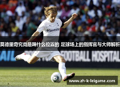 莫德里奇究竟是踢什么位置的 足球场上的指挥官与大师解析