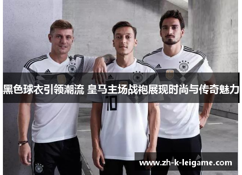 黑色球衣引领潮流 皇马主场战袍展现时尚与传奇魅力